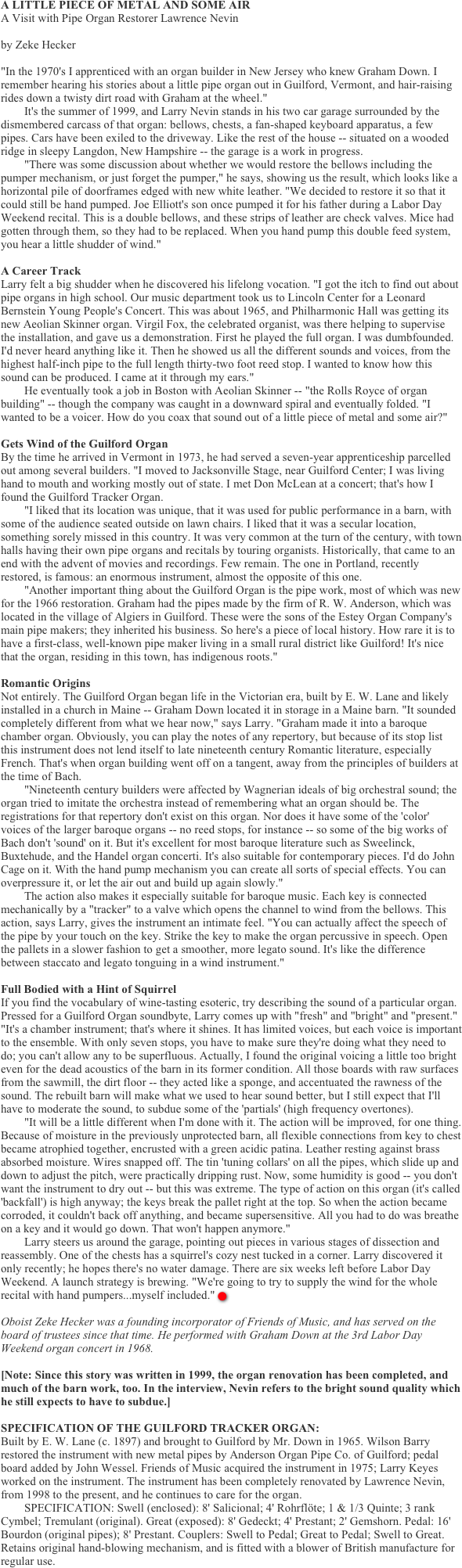 A LITTLE PIECE OF METAL AND SOME AIR
A Visit with Pipe Organ Restorer Lawrence Nevin

by Zeke Hecker

"In the 1970's I apprenticed with an organ builder in New Jersey who knew Graham Down. I remember hearing his stories about a little pipe organ out in Guilford, Vermont, and hair-raising rides down a twisty dirt road with Graham at the wheel."
        It's the summer of 1999, and Larry Nevin stands in his two car garage surrounded by the dismembered carcass of that organ: bellows, chests, a fan-shaped keyboard apparatus, a few pipes. Cars have been exiled to the driveway. Like the rest of the house -- situated on a wooded ridge in sleepy Langdon, New Hampshire -- the garage is a work in progress.
        "There was some discussion about whether we would restore the bellows including the pumper mechanism, or just forget the pumper," he says, showing us the result, which looks like a horizontal pile of doorframes edged with new white leather. "We decided to restore it so that it could still be hand pumped. Joe Elliott's son once pumped it for his father during a Labor Day Weekend recital. This is a double bellows, and these strips of leather are check valves. Mice had gotten through them, so they had to be replaced. When you hand pump this double feed system, you hear a little shudder of wind."
��
A Career Track
Larry felt a big shudder when he discovered his lifelong vocation. "I got the itch to find out about pipe organs in high school. Our music department took us to Lincoln Center for a Leonard Bernstein Young People's Concert. This was about 1965, and Philharmonic Hall was getting its new Aeolian Skinner organ. Virgil Fox, the celebrated organist, was there helping to supervise the installation, and gave us a demonstration. First he played the full organ. I was dumbfounded. I'd never heard anything like it. Then he showed us all the different sounds and voices, from the highest half-inch pipe to the full length thirty-two foot reed stop. I wanted to know how this sound can be produced. I came at it through my ears."
        He eventually took a job in Boston with Aeolian Skinner -- "the Rolls Royce of organ building" -- though the company was caught in a downward spiral and eventually folded. "I wanted to be a voicer. How do you coax that sound out of a little piece of metal and some air?"
��
Gets Wind of the Guilford Organ
By the time he arrived in Vermont in 1973, he had served a seven-year apprenticeship parcelled out among several builders. "I moved to Jacksonville Stage, near Guilford Center; I was living hand to mouth and working mostly out of state. I met Don McLean at a concert; that's how I found the Guilford Tracker Organ.
        "I liked that its location was unique, that it was used for public performance in a barn, with some of the audience seated outside on lawn chairs. I liked that it was a secular location, something sorely missed in this country. It was very common at the turn of the century, with town halls having their own pipe organs and recitals by touring organists. Historically, that came to an end with the advent of movies and recordings. Few remain. The one in Portland, recently restored, is famous: an enormous instrument, almost the opposite of this one.
        "Another important thing about the Guilford Organ is the pipe work, most of which was new for the 1966 restoration. Graham had the pipes made by the firm of R. W. Anderson, which was located in the village of Algiers in Guilford. These were the sons of the Estey Organ Company's main pipe makers; they inherited his business. So here's a piece of local history. How rare it is to have a first-class, well-known pipe maker living in a small rural district like Guilford! It's nice that the organ, residing in this town, has indigenous roots."
��
Romantic Origins
Not entirely. The Guilford Organ began life in the Victorian era, built by E. W. Lane and likely installed in a church in Maine -- Graham Down located it in storage in a Maine barn. "It sounded completely different from what we hear now," says Larry. "Graham made it into a baroque chamber organ. Obviously, you can play the notes of any repertory, but because of its stop list this instrument does not lend itself to late nineteenth century Romantic literature, especially French. That's when organ building went off on a tangent, away from the principles of builders at the time of Bach.
        "Nineteenth century builders were affected by Wagnerian ideals of big orchestral sound; the organ tried to imitate the orchestra instead of remembering what an organ should be. The registrations for that repertory don't exist on this organ. Nor does it have some of the 'color' voices of the larger baroque organs -- no reed stops, for instance -- so some of the big works of Bach don't 'sound' on it. But it's excellent for most baroque literature such as Sweelinck, Buxtehude, and the Handel organ concerti. It's also suitable for contemporary pieces. I'd do John Cage on it. With the hand pump mechanism you can create all sorts of special effects. You can overpressure it, or let the air out and build up again slowly."
        The action also makes it especially suitable for baroque music. Each key is connected mechanically by a "tracker" to a valve which opens the channel to wind from the bellows. This action, says Larry, gives the instrument an intimate feel. "You can actually affect the speech of the pipe by your touch on the key. Strike the key to make the organ percussive in speech. Open the pallets in a slower fashion to get a smoother, more legato sound. It's like the difference between staccato and legato tonguing in a wind instrument."
��
Full Bodied with a Hint of Squirrel
If you find the vocabulary of wine-tasting esoteric, try describing the sound of a particular organ. Pressed for a Guilford Organ soundbyte, Larry comes up with "fresh" and "bright" and "present." "It's a chamber instrument; that's where it shines. It has limited voices, but each voice is important to the ensemble. With only seven stops, you have to make sure they're doing what they need to do; you can't allow any to be superfluous. Actually, I found the original voicing a little too bright even for the dead acoustics of the barn in its former condition. All those boards with raw surfaces from the sawmill, the dirt floor -- they acted like a sponge, and accentuated the rawness of the sound. The rebuilt barn will make what we used to hear sound better, but I still expect that I'll have to moderate the sound, to subdue some of the 'partials' (high frequency overtones).
        "It will be a little different when I'm done with it. The action will be improved, for one thing. Because of moisture in the previously unprotected barn, all flexible connections from key to chest became atrophied together, encrusted with a green acidic patina. Leather resting against brass absorbed moisture. Wires snapped off. The tin 'tuning collars' on all the pipes, which slide up and down to adjust the pitch, were practically dripping rust. Now, some humidity is good -- you don't want the instrument to dry out -- but this was extreme. The type of action on this organ (it's called 'backfall') is high anyway; the keys break the pallet right at the top. So when the action became corroded, it couldn't back off anything, and became supersensitive. All you had to do was breathe on a key and it would go down. That won't happen anymore."
        Larry steers us around the garage, pointing out pieces in various stages of dissection and reassembly. One of the chests has a squirrel's cozy nest tucked in a corner. Larry discovered it only recently; he hopes there's no water damage. There are six weeks left before Labor Day Weekend. A launch strategy is brewing. "We're going to try to supply the wind for the whole recital with hand pumpers...myself included." n

Oboist Zeke Hecker was a founding incorporator of Friends of Music, and has served on the board of trustees since that time. He performed with Graham Down at the 3rd Labor Day Weekend organ concert in 1968.

[Note: Since this story was written in 1999, the organ renovation has been completed, and much of the barn work, too. In the interview, Nevin refers to the bright sound quality which he still expects to have to subdue.]
��
SPECIFICATION OF THE GUILFORD TRACKER ORGAN:
Built by E. W. Lane (c. 1897) and brought to Guilford by Mr. Down in 1965. Wilson Barry restored the instrument with new metal pipes by Anderson Organ Pipe Co. of Guilford; pedal board added by John Wessel. Friends of Music acquired the instrument in 1975; Larry Keyes worked on the instrument. The instrument has been completely renovated by Lawrence Nevin, from 1998 to the present, and he continues to care for the organ.
        SPECIFICATION: Swell (enclosed): 8' Salicional; 4' Rohrfl��te; 1 & 1/3 Quinte; 3 rank Cymbel; Tremulant (original). Great (exposed): 8' Gedeckt; 4' Prestant; 2' Gemshorn. Pedal: 16' Bourdon (original pipes); 8' Prestant. Couplers: Swell to Pedal; Great to Pedal; Swell to Great. Retains original hand-blowing mechanism, and is fitted with a blower of British manufacture for regular use.